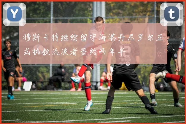 穆斯卡特继续留守海港丹尼罗尔正式执教流浪者签约两年半