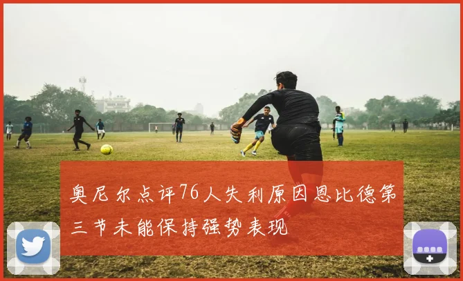 奥尼尔点评76人失利原因恩比德第三节未能保持强势表现
