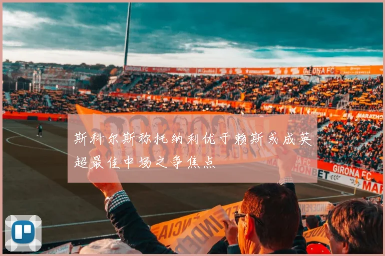 斯科尔斯称托纳利优于赖斯或成英超最佳中场之争焦点