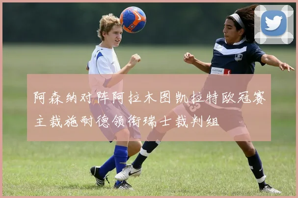 阿森纳对阵阿拉木图凯拉特欧冠赛主裁施耐德领衔瑞士裁判组