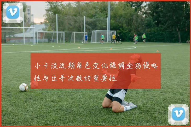 小卡谈近期角色变化强调全场侵略性与出手次数的重要性